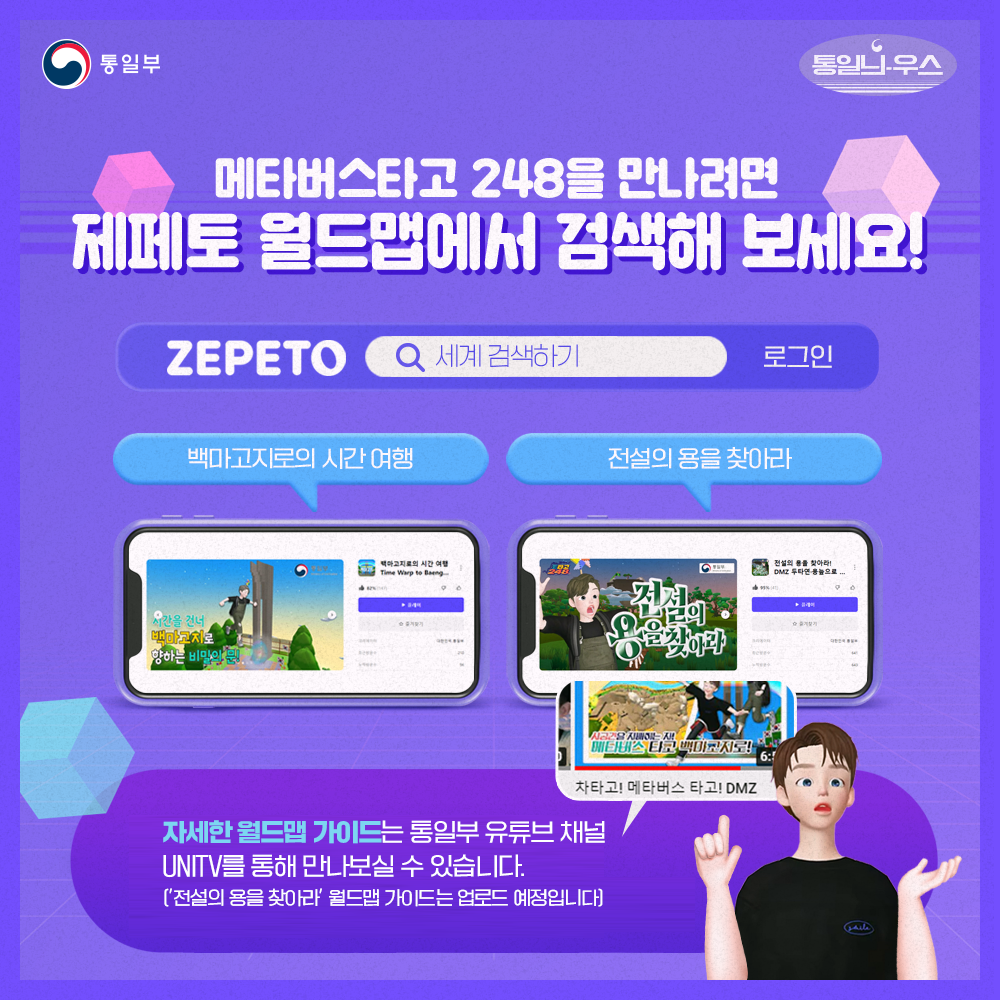 메타버스타고 248을 만나려면 제페토 월드맵에서 검색해 보세요!
ZEPETO 세계 검색하기 로그인
백마고지로의 시간여행, 전설의 용을 찾아라
자세한 월드맵 가이드는 통일부 유튜브채널 UNITV를 통해 만나보실 수 있ㅅ브니다
전설의 용을 찾아라 월드맵 가이드는 업로드 예정입니다.